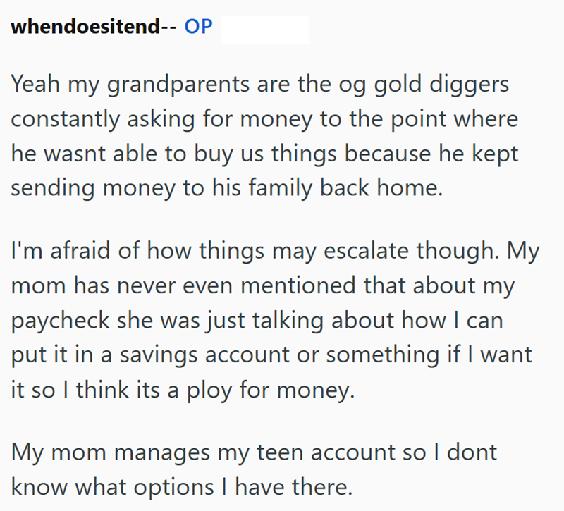 whendoesitend-- OP Yeah my grandparents are the og gold diggers constantly asking for money to the point where he wasnt able to buy us things because he kept sending money to his family back home. I'm afraid of how things may escalate though. My mom has never even mentioned that about my paycheck she was just talking about how I can put it in a savings account or something if I want it so I think its a ploy for money. My mom manages my teen account so I dont know what options I have there.