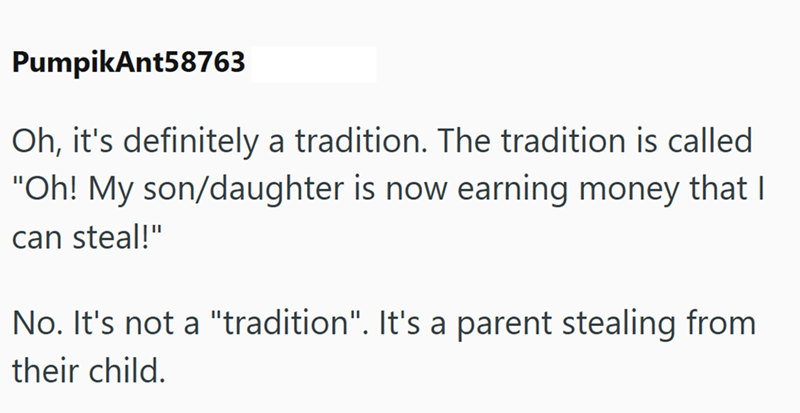 PumpikAnt58763 Oh, it's definitely a tradition. The tradition is called. "Oh! My son/daughter is now earning money that I can steal!" No. It's not a "tradition". It's a parent stealing from their child.