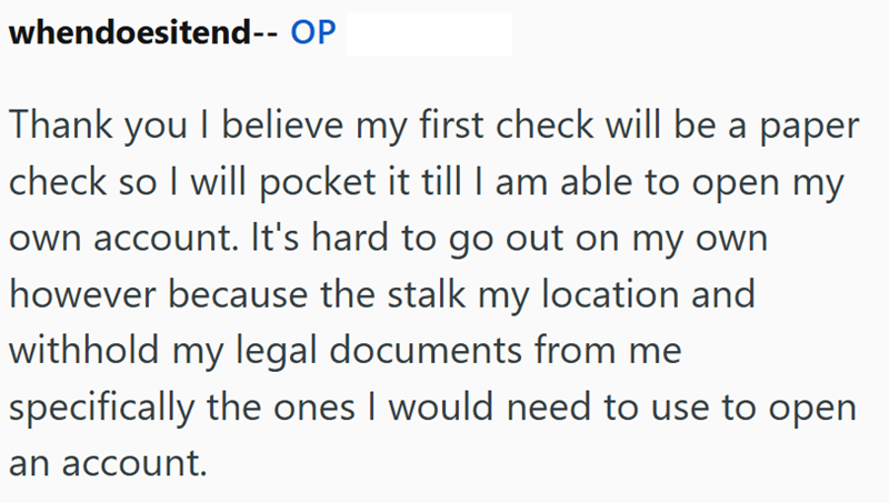whendoesitend-- OP Thank you I believe my first check will be a paper check so I will pocket it till I am able to open my own account. It's hard to go out on my own however because the stalk my location and withhold my legal documents from me specifically the ones I would need to use to open an account.