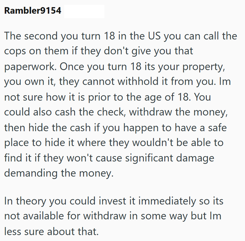 Rambler9154 The second you turn 18 in the US you can call the cops on them if they don't give you that paperwork. Once you turn 18 its your property, you own it, they cannot withhold it from you. Im not sure how it is prior to the age of 18. You could also cash the check, withdraw the money, then hide the cash if you happen to have a safe place to hide it where they wouldn't be able to find it if they won't cause significant damage demanding the money. In theory you could invest it immediately s