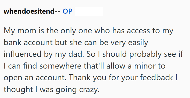 whendoesitend-- OP My mom is the only one who has access to my bank account but she can be very easily influenced by my dad. So I should probably see if I can find somewhere that'll allow a minor to open an account. Thank you for your feedback I thought I was going crazy.