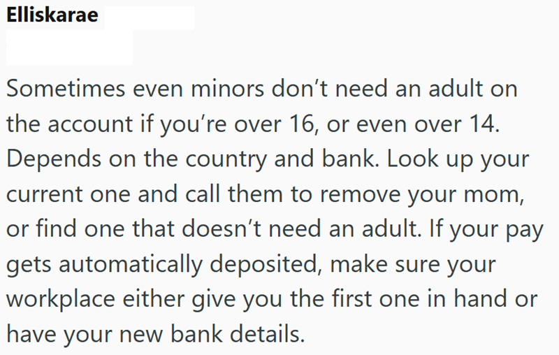 Elliskarae Sometimes even minors don't need an adult on the account if you're over 16, or even over 14. Depends on the country and bank. Look up your current one and call them to remove your mom, or find one that doesn't need an adult. If your pay gets automatically deposited, make sure your workplace either give you the first one in hand or have your new bank details.