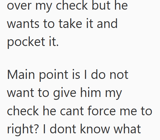 over my check but he wants to take it and pocket it. Main point is I do not want to give him my check he cant force me to right? I dont know what