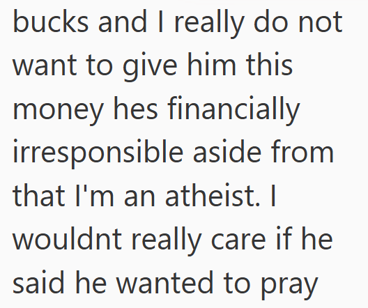 bucks and I really do not want to give him this money hes financially irresponsible aside from that I'm an atheist. I wouldnt really care if he said he wanted to pray