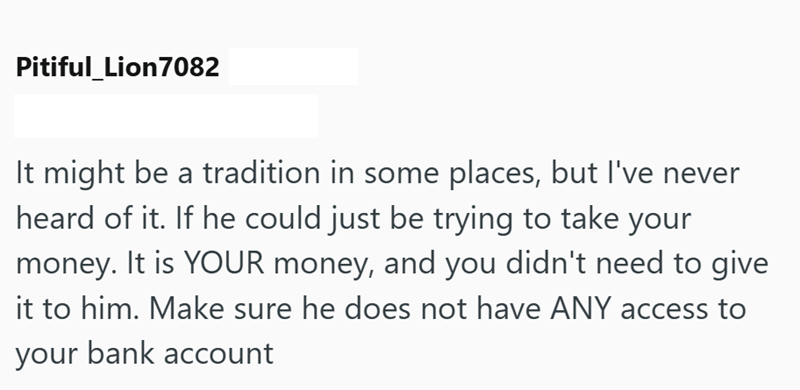 Pitiful_Lion7082 It might be a tradition in some places, but I've never heard of it. If he could just be trying to take your money. It is YOUR money, and you didn't need to give it to him. Make sure he does not have ANY access to your bank account