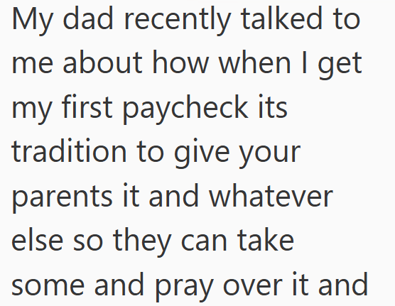 My dad recently talked to me about how when I get my first paycheck its tradition to give your parents it and whatever else so they can take some and pray over it and