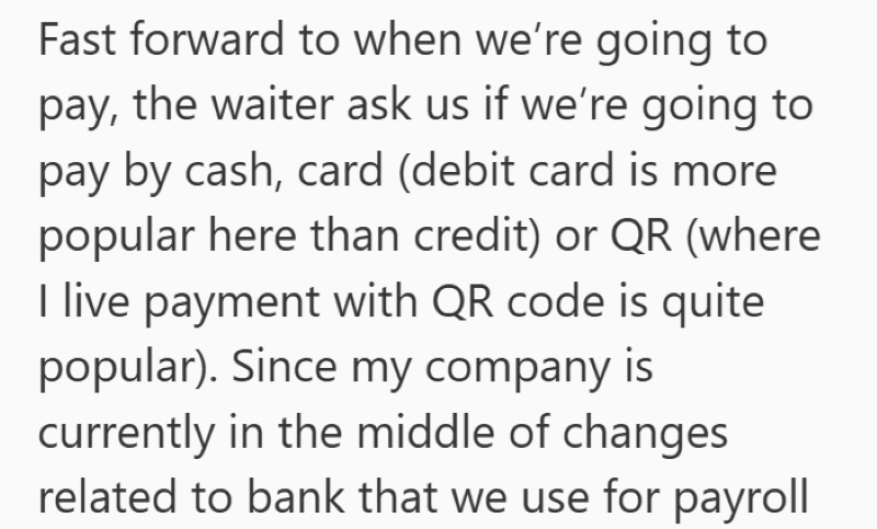 Fast forward to when we're going to pay, the waiter ask us if we're going to pay by cash, card (debit card is more popular here than credit) or QR (where I live payment with QR code is quite popular). Since my company is currently in the middle of changes related to bank that we use for payroll