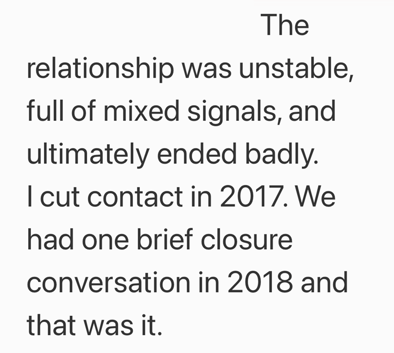 The relationship was unstable, full of mixed signals, and ultimately ended badly. I cut contact in 2017. We had one brief closure conversation in 2018 and that was it.
