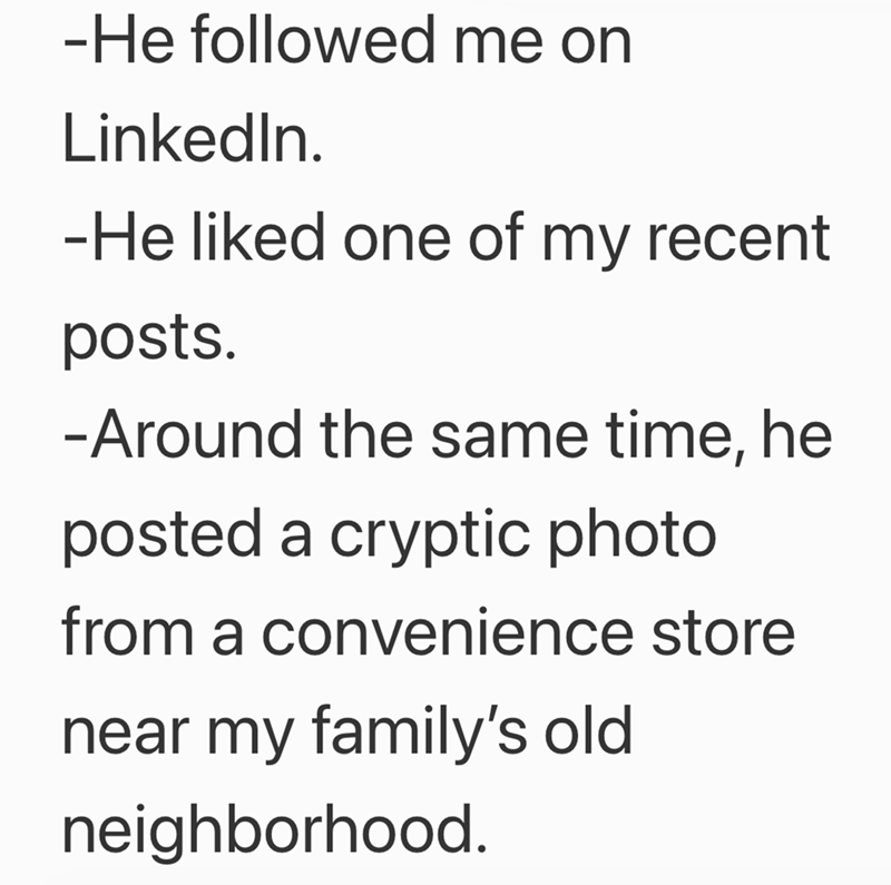 -He followed me on LinkedIn. -He liked one of my recent posts. -Around the same time, he posted a cryptic photo from a convenience store near my family's old neighborhood.