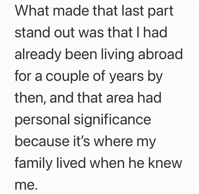 What made that last part stand out was that I had already been living abroad. for a couple of years by then, and that area had personal significance because it's where my family lived when he knew me.