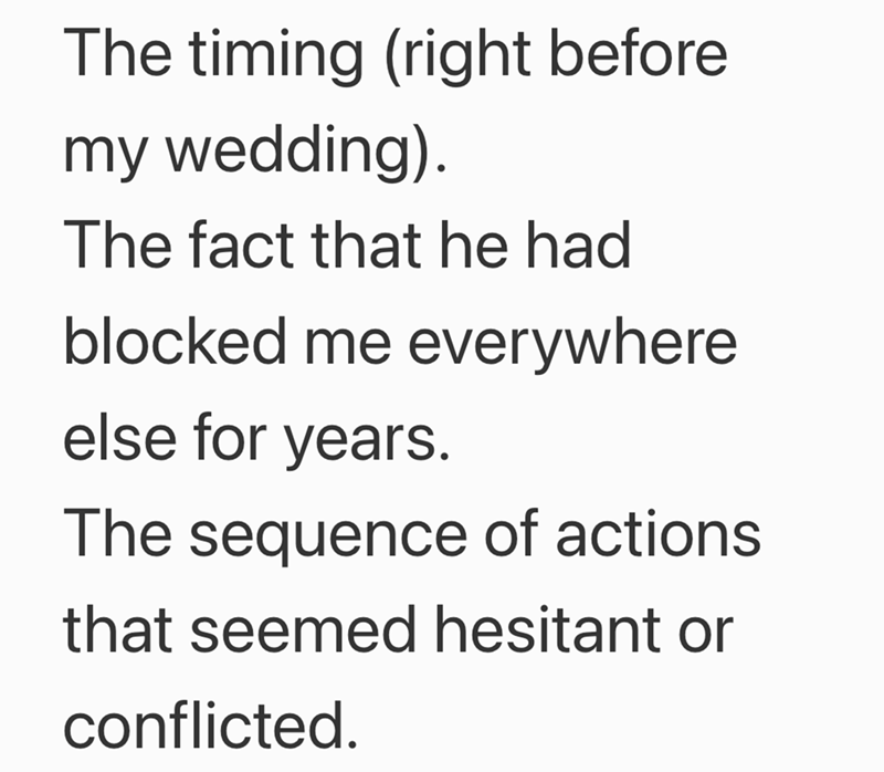 The timing (right before my wedding). The fact that he had blocked me everywhere else for years. The sequence of actions that seemed hesitant or conflicted.
