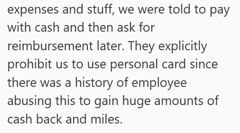 expenses and stuff, we were told to pay with cash and then ask for reimbursement later. They explicitly prohibit us to use personal card since there was a history of employee abusing this to gain huge amounts of cash back and miles.