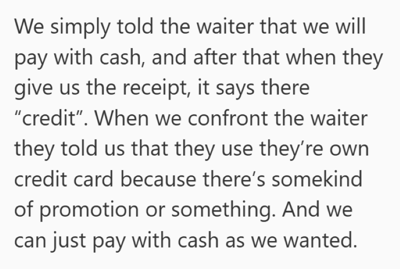 We simply told the waiter that we will pay with cash, and after that when they give us the receipt, it says there "credit". When we confront the waiter they told us that they use they're own credit card because there's somekind of promotion or something. And we can just pay with cash as we wanted.
