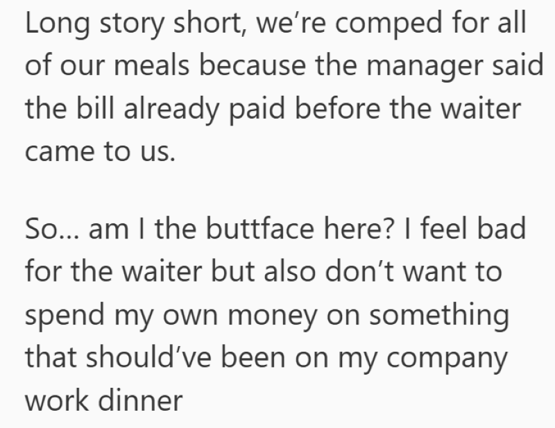 Long story short, we're comped for all of our meals because the manager said the bill already paid before the waiter came to us. So... am I the buttface here? I feel bad for the waiter but also don't want to spend my own money on something that should've been on my company work dinner