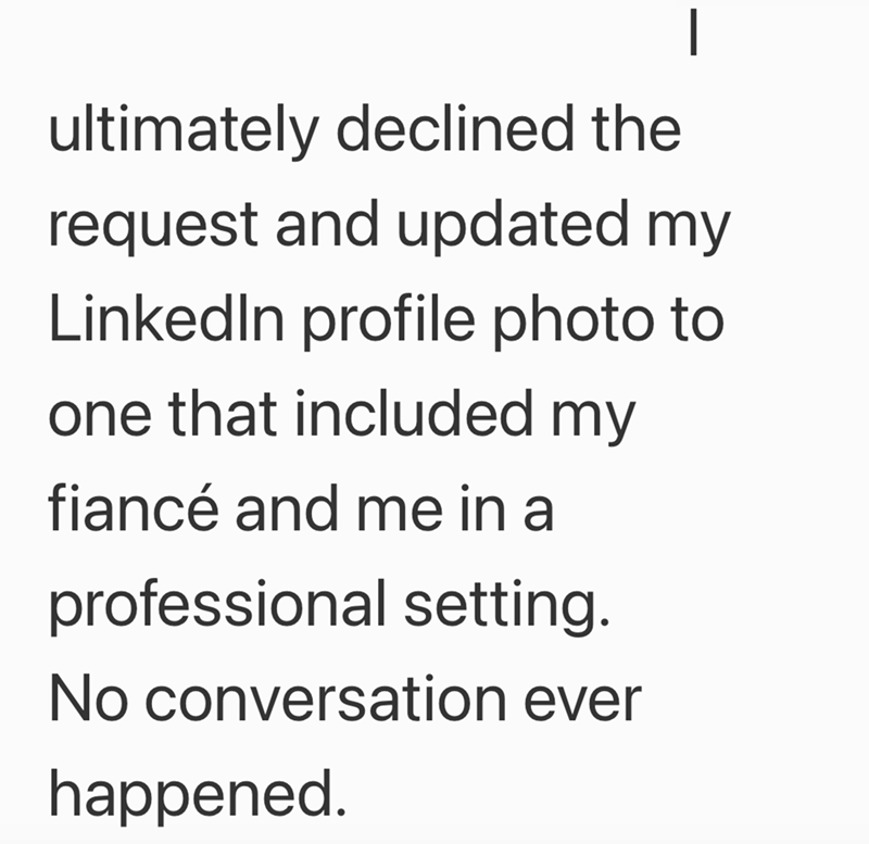 | ultimately declined the request and updated my LinkedIn profile photo to one that included my fiancé and me in a professional setting. No conversation ever happened.