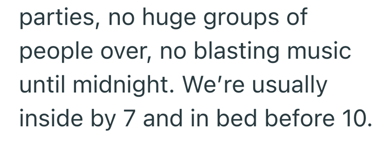 parties, no huge groups of people over, no blasting music until midnight. We're usually inside by 7 and in bed before 10.