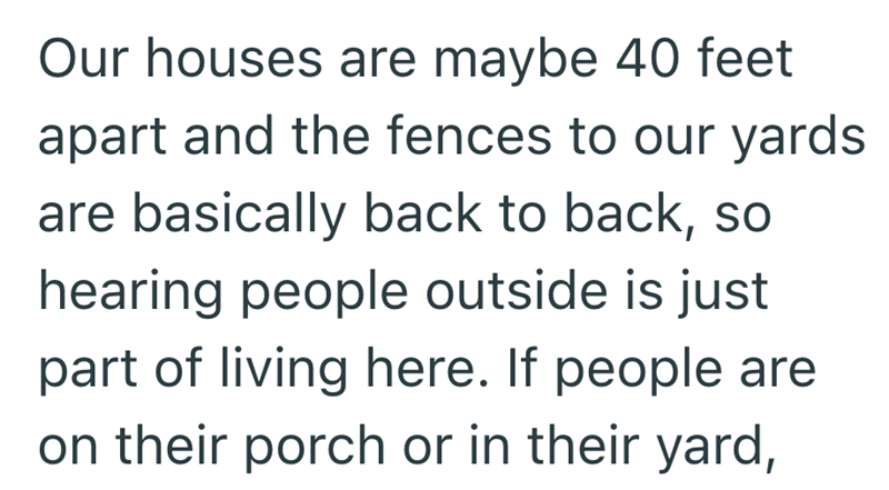 Our houses are maybe 40 feet apart and the fences to our yards are basically back to back, so hearing people outside is just part of living here. If people are on their porch or in their yard,