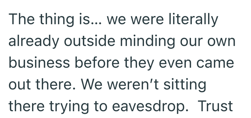 The thing is... we were literally already outside minding our own business before they even came out there. We weren't sitting there trying to eavesdrop. Trust