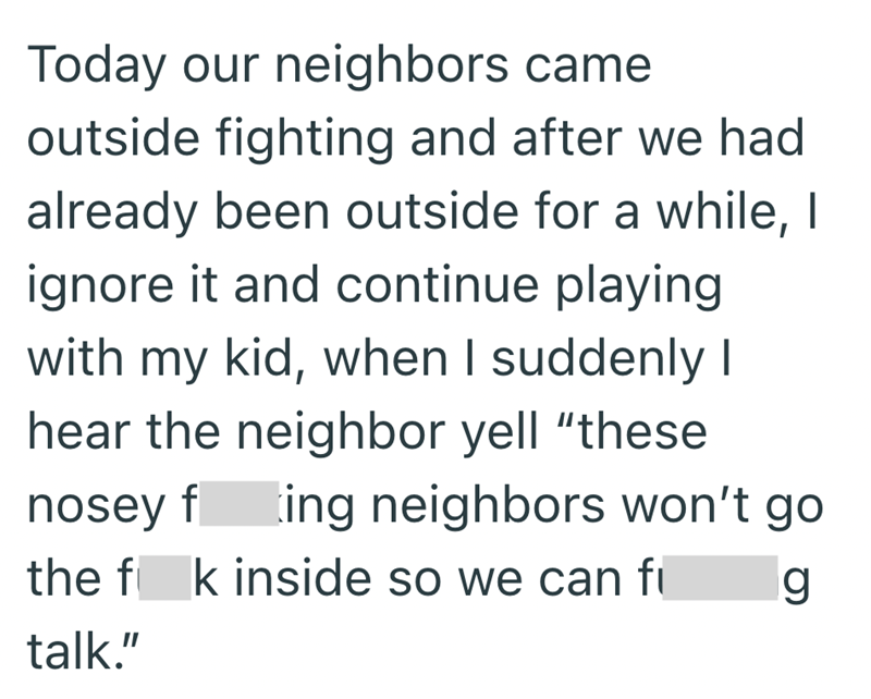 Today our neighbors came outside fighting and after we had already been outside for a while, I ignore it and continue playing with my kid, when I suddenly I hear the neighbor yell "these nosey fting neighbors won't go the fk inside so we can f talk." g