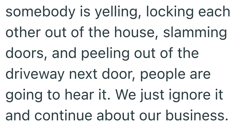 somebody is yelling, locking each other out of the house, slamming doors, and peeling out of the driveway next door, people are going to hear it. We just ignore it and continue about our business.