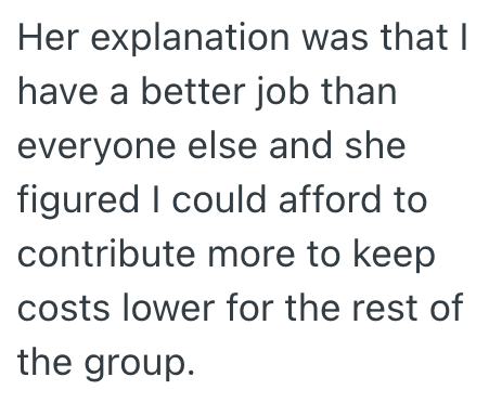 Her explanation was that I have a better job than everyone else and she figured I could afford to contribute more to keep costs lower for the rest of the group.