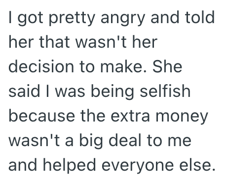 I got pretty angry and told her that wasn't her decision to make. She said I was being selfish because the extra money wasn't a big deal to me and helped everyone else.