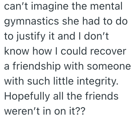 can't imagine the mental gymnastics she had to do to justify it and I don't know how I could recover a friendship with someone with such little integrity. Hopefully all the friends weren't in on it??