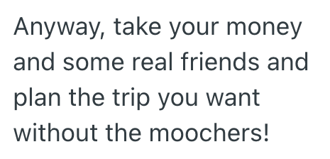 Anyway, take your money and some real friends and plan the trip you want without the moochers!
