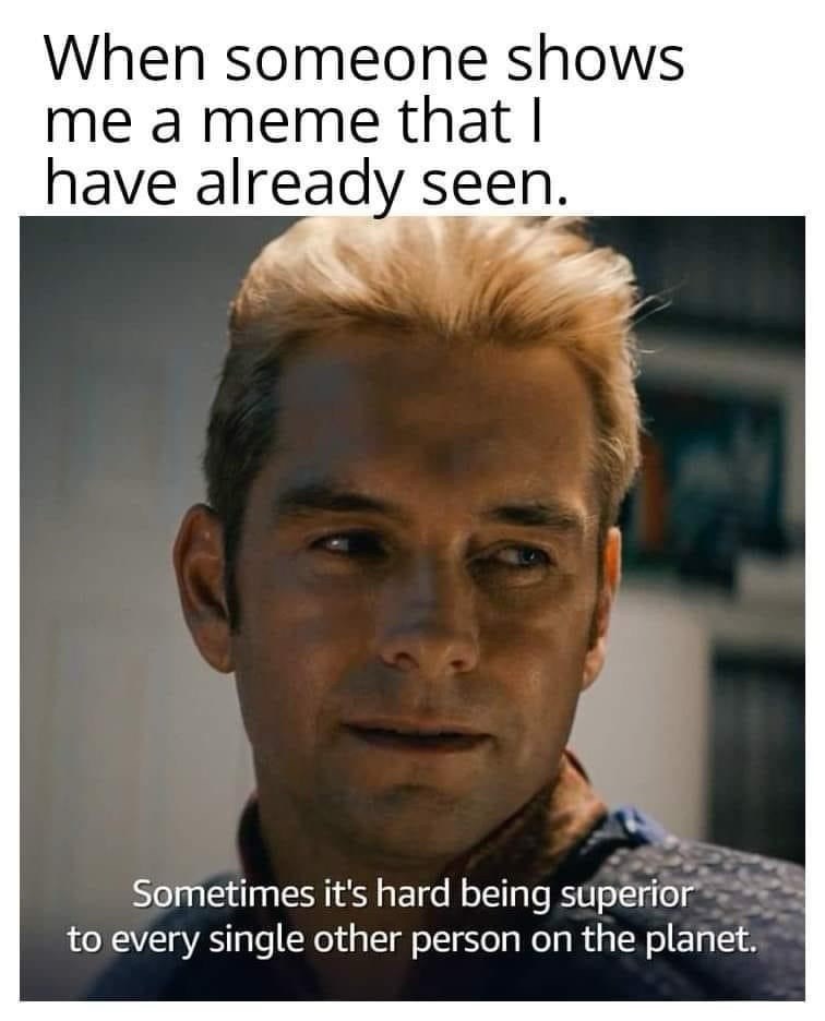 When someone shows me a meme that I have already seen. Sometimes it's hard being superior to every single other person on the planet.