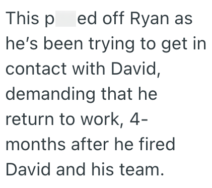 This ped off Ryan as he's been trying to get in contact with David, demanding that he return to work, 4- months after he fired David and his team.