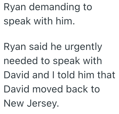 Ryan demanding to speak with him. Ryan said he urgently needed to speak with David and I told him that David moved back to New Jersey.