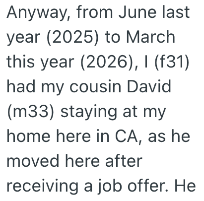 Anyway, from June last year (2025) to March this year (2026), I (f31) had my cousin David (m33) staying at my home here in CA, as he moved here after receiving a job offer. He
