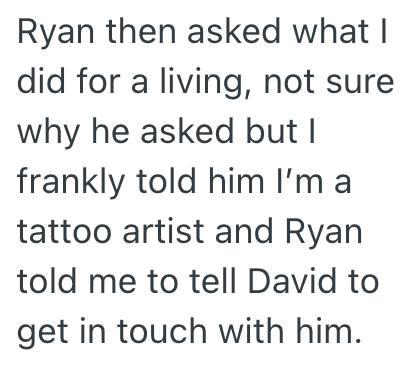Ryan then asked what I did for a living, not sure why he asked but I frankly told him I'm a tattoo artist and Ryan told me to tell David to get in touch with him.