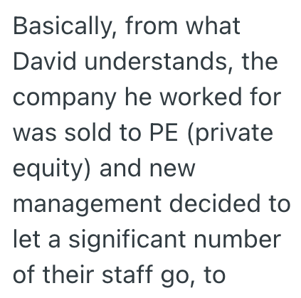Basically, from what David understands, the company he worked for was sold to PE (private equity) and new management decided to let a significant number of their staff go, to