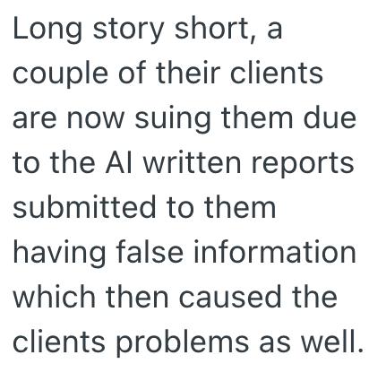 Long story short, a couple of their clients are now suing them due to the Al written reports submitted to them having false information which then caused the clients problems as well.