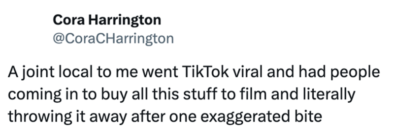 Cora Harrington @CoraCHarrington A joint local to me went TikTok viral and had people coming in to buy all this stuff to film and literally throwing it away after one exaggerated bite