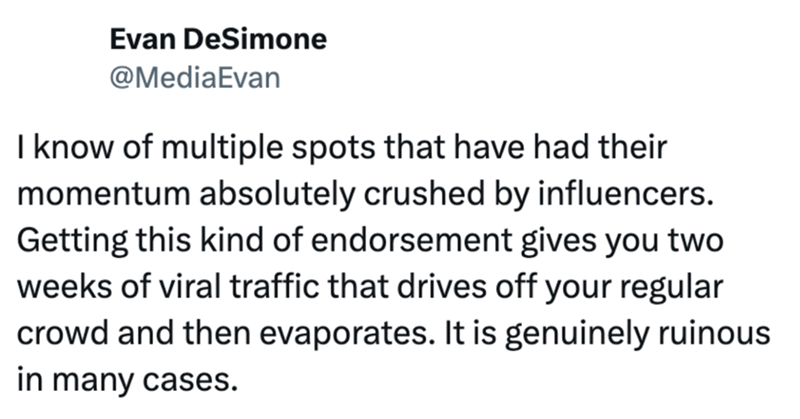 Evan DeSimone @MediaEvan I know of multiple spots that have had their momentum absolutely crushed by influencers. Getting this kind of endorsement gives you two weeks of viral traffic that drives off your regular crowd and then evaporates. It is genuinely ruinous in many cases.