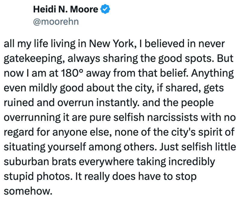 Heidi N. Moore @moorehn all my life living in New York, I believed in never gatekeeping, always sharing the good spots. But now I am at 180° away from that belief. Anything even mildly good about the city, if shared, gets ruined and overrun instantly. and the people overrunning it are pure selfish narcissists with no regard for anyone else, none of the city's spirit of situating yourself among others. Just selfish little suburban brats everywhere taking incredibly stupid photos. It really does h