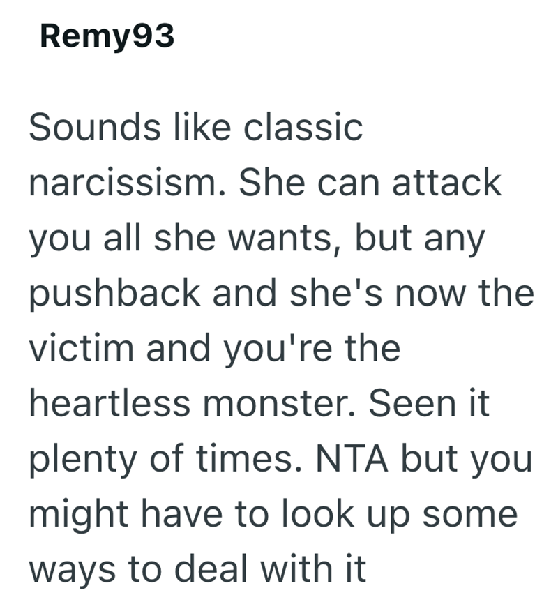 Remy93 Sounds like classic narcissism. She can attack you all she wants, but any pushback and she's now the victim and you're the heartless monster. Seen it plenty of times. NTA but you might have to look up some ways to deal with it