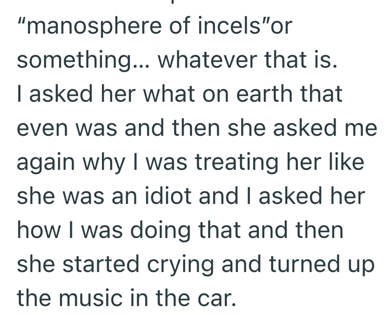 "manosphere of incels"or something... whatever that is. I asked her what on earth that even was and then she asked me again why I was treating her like she was an idiot and I asked her how I was doing that and then she started crying and turned up the music in the car.