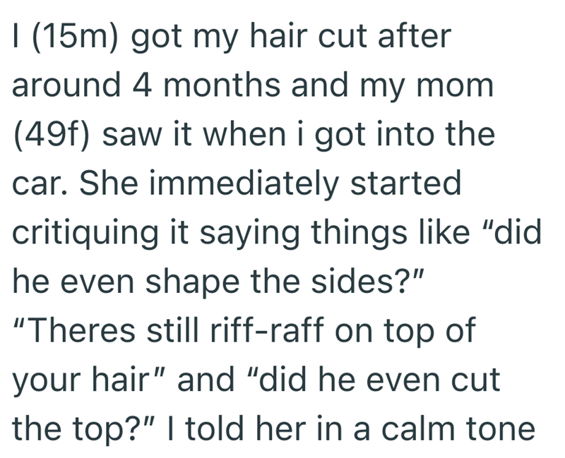 I (15m) got my hair cut after around 4 months and my mom (49f) saw it when i got into the car. She immediately started critiquing it saying things like "did he even shape the sides?" "Theres still riff-raff on top of your hair" and "did he even cut the top?" I told her in a calm tone