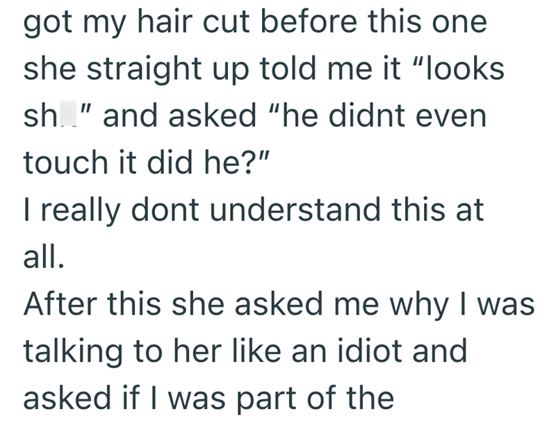 got my hair cut before this one she straight up told me it "looks sh" and asked "he didnt even touch it did he?" I really dont understand this at all. After this she asked me why I was talking to her like an idiot and asked if I was part of the