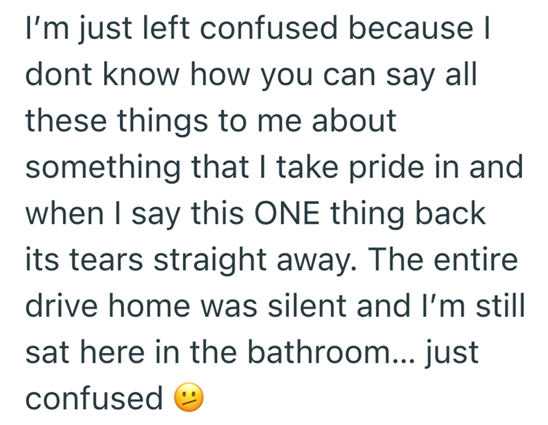 I'm just left confused because I dont know how you can say all these things to me about something that I take pride in and when I say this ONE thing back its tears straight away. The entire drive home was silent and I'm still sat here in the bathroom... just confused ☺
