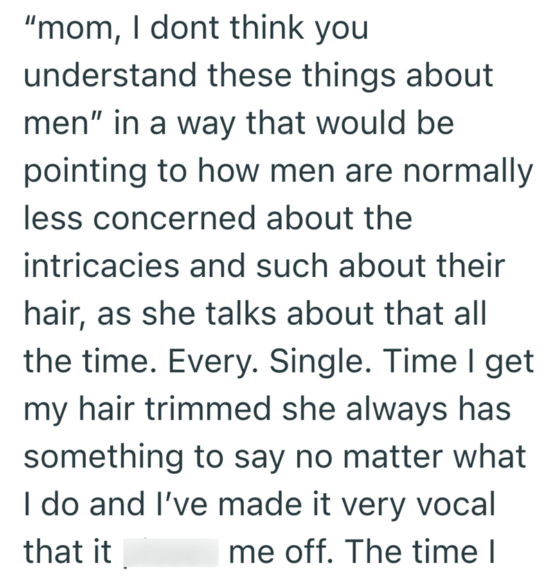 "mom, I dont think you understand these things about men" in a way that would be pointing to how men are normally less concerned about the intricacies and such about their hair, as she talks about that all the time. Every. Single. Time I get my hair trimmed she always has something to say no matter what I do and I've made it very vocal that it me off. The time I