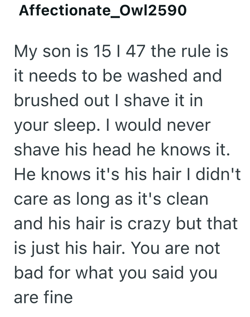 Affectionate_Owl2590 My son is 15 | 47 the rule is it needs to be washed and brushed out I shave it in your sleep. I would never shave his head he knows it. He knows it's his hair I didn't care as long as it's clean and his hair is crazy but that is just his hair. You are not bad for what you said you are fine