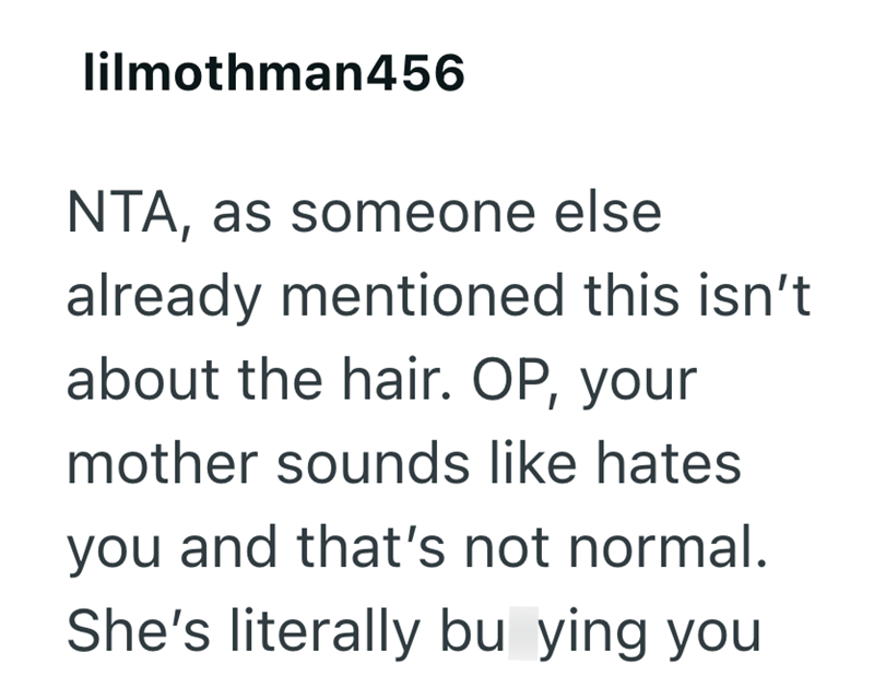 lilmothman456 NTA, as someone else already mentioned this isn't about the hair. OP, your mother sounds like hates you and that's not normal. She's literally bu ying you