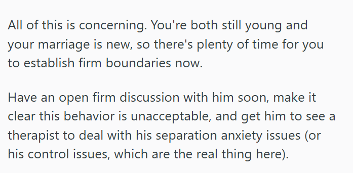 All of this is concerning. You're both still young and your marriage is new, so there's plenty of time for you to establish firm boundaries now. Have an open firm discussion with him soon, make it clear this behavior is unacceptable, and get him to see a therapist to deal with his separation anxiety issues (or his control issues, which are the real thing here).
