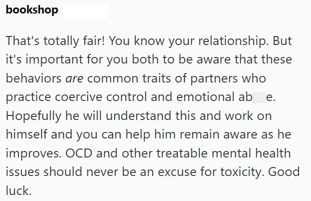 bookshop That's totally fair! You know your relationship. But it's important for you both to be aware that these behaviors are common traits of partners who practice coercive control and emotional ab Hopefully he will understand this and work on himself and you can help him remain aware as he improves. OCD and other treatable mental health issues should never be an excuse for toxicity. Good luck.