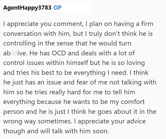 AgentHappy3783 OP I appreciate you comment, I plan on having a firm conversation with him, but I truly don't think he is controlling in the sense that he would turn ab ive. He has OCD and deals with a lot of control issues within himself but he is so loving and tries his best to be everything I need. I think he just has an issue and fear of me not talking with him so he tries really hard for me to tell him everything because he wants to be my comfort person and he is just I think he goes about i