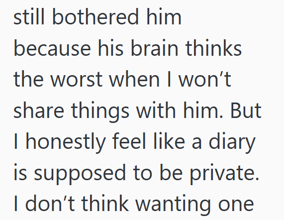 still bothered him because his brain thinks the worst when I won't share things with him. But I honestly feel like a diary is supposed to be private. I don't think wanting one